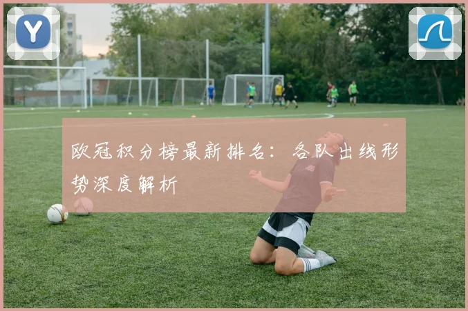 欧冠积分榜最新排名:各队出线形势深度解析