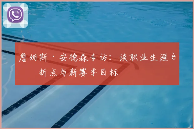 詹姆斯·安德森专访：谈职业生涯转折点与新赛季目标