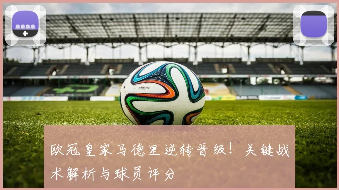 欧冠皇家马德里逆转晋级！关键战术解析与球员评分