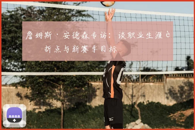 詹姆斯·安德森专访:谈职业生涯转折点与新赛季目标