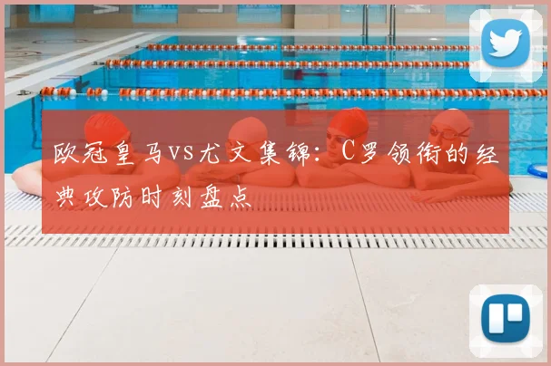 欧冠皇马vs尤文集锦:C罗领衔的经典攻防时刻盘点