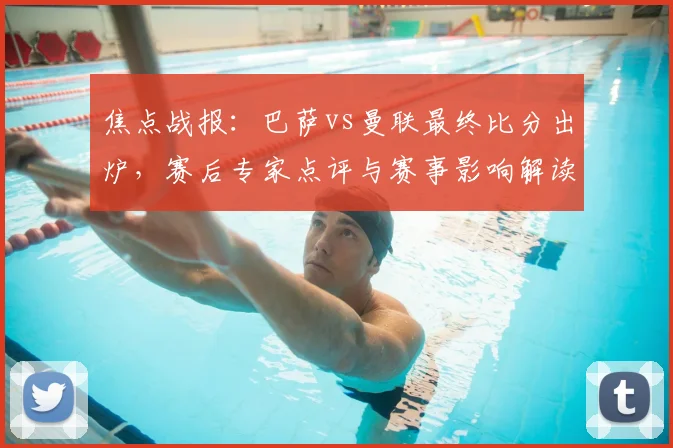 焦点战报：巴萨vs曼联最终比分出炉，赛后专家点评与赛事影响解读